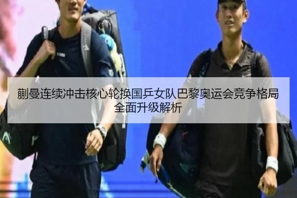 蒯曼连续冲击核心轮换国乒女队巴黎奥运会竞争格局全面升级解析
