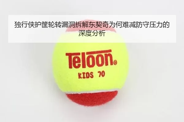 独行侠护筐轮转漏洞拆解东契奇为何难减防守压力的深度分析